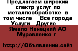 Предлагаем широкий спектр услуг по металлообработке, в том числе: - Все города Услуги » Другие   . Ямало-Ненецкий АО,Муравленко г.